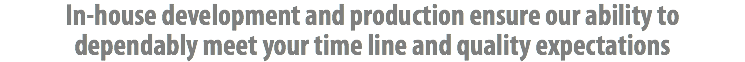 In-house development and production ensure our ability to dependably meet your time line and quality expectations