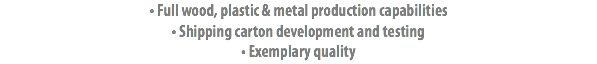 • Full wood, plastic & metal production capabilities • Shipping carton development and testing
• Exemplary quality