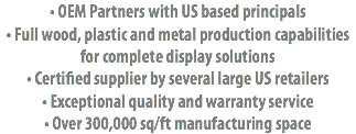 • OEM Partners with US based principals
• Full wood, plastic and metal production capabilities for complete display solutions • Certified supplier by several large US retailers
• Exceptional quality and warranty service
• Over 300,000 sq/ft manufacturing space